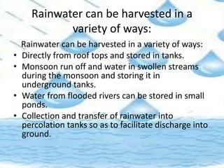 Rainwater can be harvested in a
variety of ways:
Rainwater can be harvested in a variety of ways:
• Directly from roof tops and stored in tanks.
• Monsoon run off and water in swollen streams
during the monsoon and storing it in
underground tanks.
• Water from flooded rivers can be stored in small
ponds.
• Collection and transfer of rainwater into
percolation tanks so as to facilitate discharge into
ground.
 