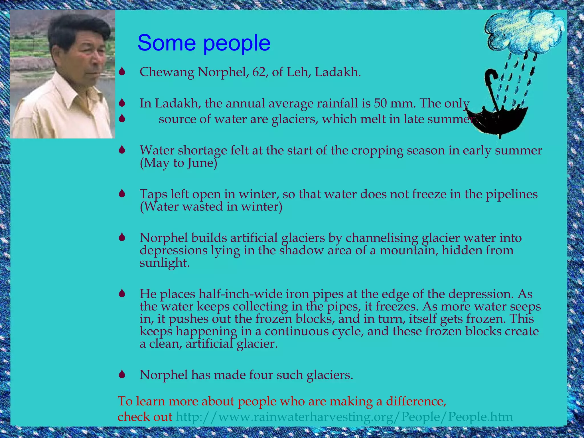 Some people Chewang Norphel, 62, of Leh, Ladakh. In Ladakh, the annual average rainfall is 50 mm. The only  source of water are glaciers, which melt in late summer.  Water shortage felt at the start of the cropping season in early summer (May to June) Taps left open in winter, so that water does not freeze in the pipelines (Water wasted in winter) Norphel builds artificial glaciers by channelising glacier water into depressions lying in the shadow area of a mountain, hidden from sunlight.  He places half-inch-wide iron pipes at the edge of the depression. As the water keeps collecting in the pipes, it freezes. As more water seeps in, it pushes out the frozen blocks, and in turn, itself gets frozen. This keeps happening in a continuous cycle, and these frozen blocks create a clean, artificial glacier.  Norphel has made four such glaciers. To learn more about people who are making a difference,  check out  http://www.rainwaterharvesting.org/People/People.htm   