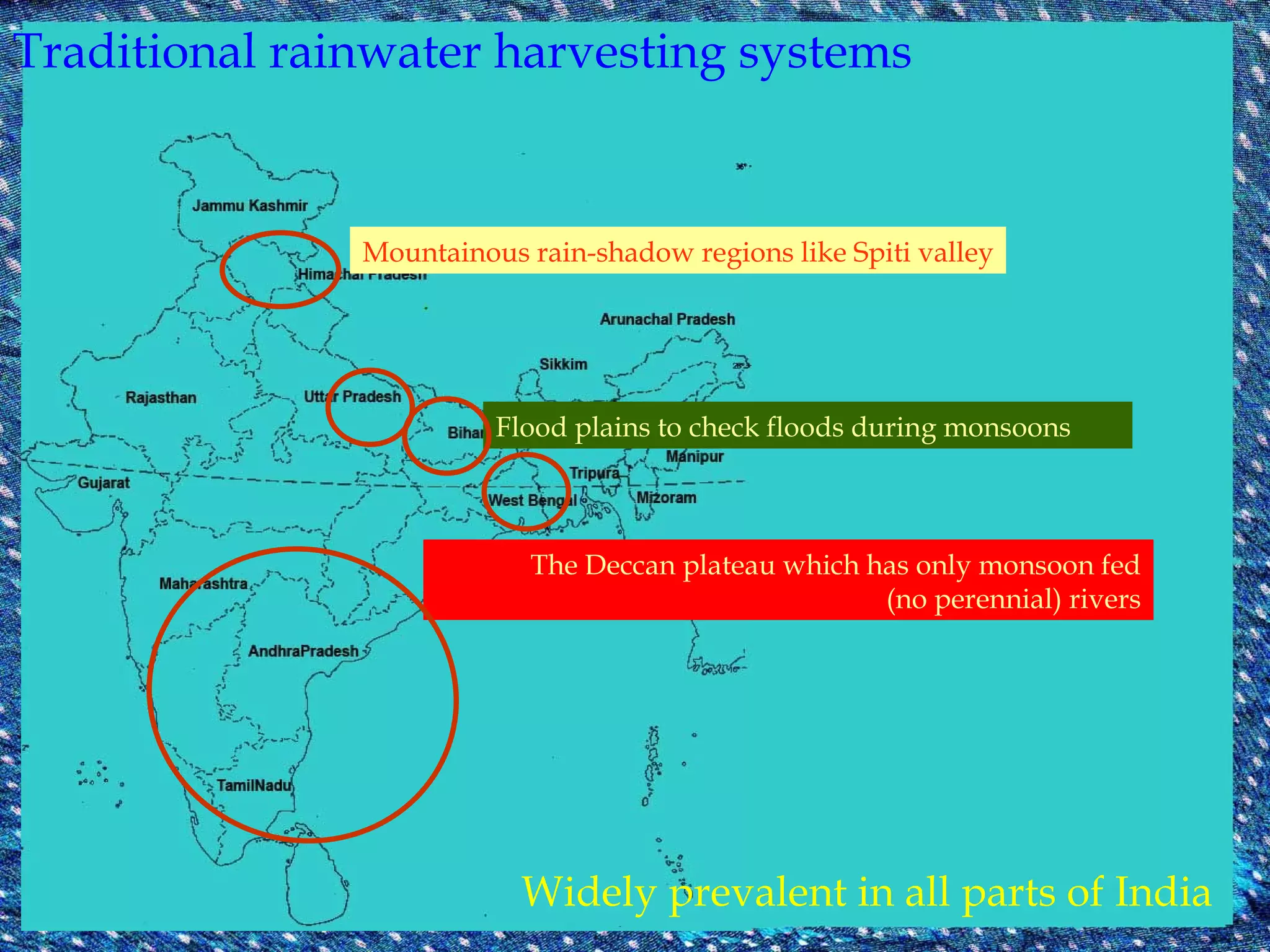 Traditional rainwater harvesting systems Widely prevalent in all parts of India Mountainous rain-shadow regions like Spiti valley Flood plains to check floods during monsoons The Deccan plateau which has only monsoon fed (no perennial) rivers 