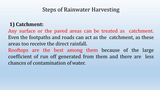 Steps of Rainwater Harvesting
1) Catchment:
Any surface or the paved areas can be treated as catchment.
Even the footpaths and roads can act as the catchment, as these
areas too receive the direct rainfall.
Rooftops are the best among them because of the large
coefficient of run off generated from them and there are less
chances of contamination ofwater.
 