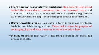 Check dams on seasonal rivers and drains: Rain water is also stored
behind the check dams constructed over the seasonal rivers and
drains with the help of soil, stones and wood. These dams regulate the
water supply and also help in controlling soil erosion to someextent.
Water percolation tanks: Rain water is stored in tanks constructed in
lands is unsuitable for agriculture. These tanks serve the purpose of
recharging of ground water reserves as water stored onthese.
 Making of drains: Rain water is also being stored in the drains dug
around thefields.
 