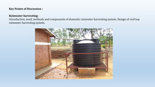 Key Points of Discussion :
Rainwater harvesting:
Introduction, need, methods and components of domestic rainwater harvesting system. Design of roof top
rainwater harvesting system.
 