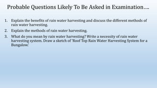 Probable Questions Likely To Be Asked in Examination….
1. Explain the benefits of rain water harvesting and discuss the different methods of
rain water harvesting.
2. Explain the methods of rain water harvesting.
3. What do you mean by rain water harvesting? Write a necessity of rain water
harvesting system. Draw a sketch of ‘Roof Top Rain Water Harvesting System for a
Bungalow.’
 
