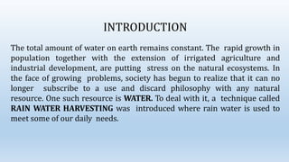 INTRODUCTION
The total amount of water on earth remains constant. The rapid growth in
population together with the extension of irrigated agriculture and
industrial development, are putting stress on the natural ecosystems. In
the face of growing problems, society has begun to realize that it can no
longer subscribe to a use and discard philosophy with any natural
resource. One such resource is WATER. To deal with it, a technique called
RAIN WATER HARVESTING was introduced where rain water is used to
meet some of our daily needs.
 