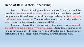 Need of Rain Water Harvesting….
Due to pollution of both groundwater and surface waters, and the
overall increased demand for water resources due to population growth,
many communities all over the world are approaching the limits of their
traditional water resources. Therefore they have to turn to alternative or
‘new’ resources like rainwater harvesting (RWH).
Rainwater harvesting has regained importance as a valuable
alternative or supplementary water resource. Utilization of rainwater is
now an option along with more ‘conventional’ water supply technologies,
particularly in rural areas, but increasingly in urban areas as well.
 