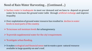 Need of Rain Water Harvesting… (Continued…)
 Surface water is inadequate to meet our demand and we have to depend on ground
water. So to increase the ground water table through artificial recharge and improve
itsquality.
 Over-exploitationof ground water resource has resulted in decline in water
levels in most parts of the country.
 Toincrease soil moisture levels for urbangreenery.
 Toprovide supplemental water for the city'srequirement.
 Tomitigate urban flooding.
 It makes ecological and financial sense not to waste a pure natural resource
available in large quantity on one’s roof.
 
