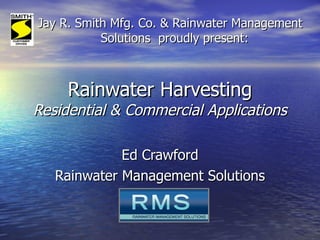 Rainwater Harvesting Residential & Commercial Applications Ed Crawford Rainwater Management Solutions Jay R. Smith Mfg. Co. & Rainwater Management Solutions  proudly present: 