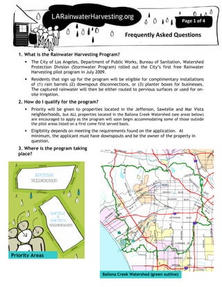 Page 1 of 4

                                                        Frequently Asked Questions

   1. What is the Rainwater Harvesting Program?
        The City of Los Angeles, Department of Public Works, Bureau of Sanitation, Watershed
        Protection Division (Stormwater Program) rolled out the City’s first free Rainwater
        Harvesting pilot program in July 2009.
        Residents that sign up for the program will be eligible for complimentary installations
        of (1) rain barrels (2) downspout disconnections, or (3) planter boxes for businesses.
        The captured rainwater will then be either routed to pervious surfaces or used for on-
        site irrigation.
   2. How do I qualify for the program?
        Priority will be given to properties located in the Jefferson, Sawtelle and Mar Vista
        neighborhoods, but ALL properties located in the Ballona Creek Watershed (see areas below)
        are encouraged to apply as the program will soon begin accommodating some of those outside
        the pilot areas listed on a first come first served basis.
        Eligibility depends on meeting the requirements found on the application. At
        minimum, the applicant must have downspouts and be the owner of the property in
        question.
   3. Where is the program taking
   place?




Priority Areas


                                             Ballona Creek Watershed (green outline)
 