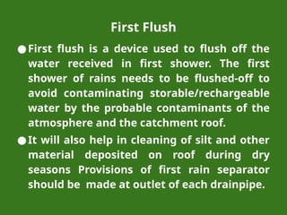First Flush
●First flush is a device used to flush off the
water received in first shower. The first
shower of rains needs to be flushed-off to
avoid contaminating storable/rechargeable
water by the probable contaminants of the
atmosphere and the catchment roof.
●It will also help in cleaning of silt and other
material deposited on roof during dry
seasons Provisions of first rain separator
should be made at outlet of each drainpipe.
 