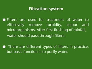 Filtration system
● Filters are used for treatment of water to
effectively remove turbidity, colour and
microorganisms. After first flushing of rainfall,
water should pass through filters.
● There are different types of filters in practice,
but basic function is to purify water.
 