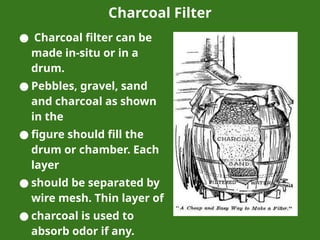 Charcoal Filter
● Charcoal filter can be
made in-situ or in a
drum.
● Pebbles, gravel, sand
and charcoal as shown
in the
● figure should fill the
drum or chamber. Each
layer
● should be separated by
wire mesh. Thin layer of
● charcoal is used to
absorb odor if any.
 