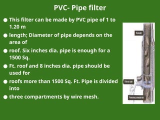PVC- Pipe filter
● This filter can be made by PVC pipe of 1 to
1.20 m
● length; Diameter of pipe depends on the
area of
● roof. Six inches dia. pipe is enough for a
1500 Sq.
● Ft. roof and 8 inches dia. pipe should be
used for
● roofs more than 1500 Sq. Ft. Pipe is divided
into
● three compartments by wire mesh.
 