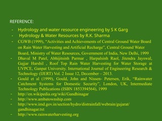 REFERENCE:
- Hydrology and water resource engineering by S K Garg
- Hydrology & Water Resources by R.K. Sharma
- CGWB (1999), “Activities and Achievements of Central Ground Water Board
on Rain Water Harvesting and Artificial Recharge”, Central Ground Water
Board, Ministry of Water Resources, Government of India, New Delhi, 1999
- Dhaval M Patel, Abhijitsinh Parmar , Harpalsinh Raol, Jitendra Jayswal,
Gajjar Harshil , Roof Top Rain Water Harvesting for Water Storage at
UVPCE, Ganpat University. International Journal of Engineering Research &
Technology (IJERT) Vol. 2 Issue 12, December – 2013.
- Gould et al (1999), Gould, John and Nissen- Petersen, Erik, “Rainwater
Catchment Systems for Domestic Security”, London, UK, Intermediate
Technology Publications (ISBN 1853394564), 1999
- http://en.wikipedia.org/wiki/Gandhinagar
- http://www.ambatownship.com
- http://www.imd.gov.in/section/hydro/distrainfall/webrain/gujarat/
gandhinagar.txt
- http://www.rainwaterharvesting.org
 
