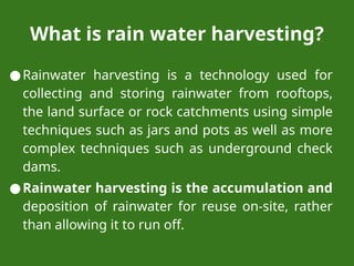 What is rain water harvesting?
●Rainwater harvesting is a technology used for
collecting and storing rainwater from rooftops,
the land surface or rock catchments using simple
techniques such as jars and pots as well as more
complex techniques such as underground check
dams.
●Rainwater harvesting is the accumulation and
deposition of rainwater for reuse on-site, rather
than allowing it to run off.
 