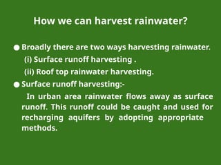 How we can harvest rainwater?
● Broadly there are two ways harvesting rainwater.
(i) Surface runoff harvesting .
(ii) Roof top rainwater harvesting.
● Surface runoff harvesting:-
In urban area rainwater flows away as surface
runoff. This runoff could be caught and used for
recharging aquifers by adopting appropriate
methods.
 