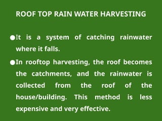 ROOF TOP RAIN WATER HARVESTING
●It is a system of catching rainwater
where it falls.
●In rooftop harvesting, the roof becomes
the catchments, and the rainwater is
collected from the roof of the
house/building. This method is less
expensive and very effective.
 