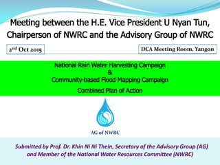 Submitted by Prof. Dr. Khin Ni Ni Thein, Secretary of the Advisory Group (AG)
and Member of the National Water Resources Committee (NWRC)
Meeting between the H.E. Vice President U Nyan Tun,
Chairperson of NWRC and the Advisory Group of NWRC
AG of NWRC
2nd Oct 2015 DCA Meeting Room, Yangon
National Rain Water Harvesting Campaign
&
Community-based Flood Mapping Campaign
Combined Plan of Action
 