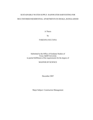 SUSTAINABLE WATER SUPPLY: RAINWATER HARVESTING FOR

MULTISTORIED RESIDENTIAL APARTMENTS IN DHAKA, BANGLADESH




                                 A Thesis

                                    by

                         FARZANA SULTANA




              Submitted to the Office of Graduate Studies of
                           Texas A&M University
        in partial fulfillment of the requirements for the degree of

                        MASTER OF SCIENCE




                             December 2007




                Major Subject: Construction Management
 