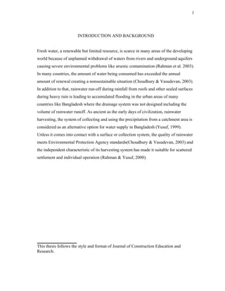 1




                       INTRODUCTION AND BACKGROUND


Fresh water, a renewable but limited resource, is scarce in many areas of the developing
world because of unplanned withdrawal of waters from rivers and underground aquifers
causing severe environmental problems like arsenic contamination (Rahman et al. 2003).
In many countries, the amount of water being consumed has exceeded the annual
amount of renewal creating a nonsustainable situation (Choudhury & Vasudevan, 2003).
In addition to that, rainwater run-off during rainfall from roofs and other sealed surfaces
during heavy rain is leading to accumulated flooding in the urban areas of many
countries like Bangladesh where the drainage system was not designed including the
volume of rainwater runoff. As ancient as the early days of civilization, rainwater
harvesting, the system of collecting and using the precipitation from a catchment area is
considered as an alternative option for water supply in Bangladesh (Yusuf, 1999).
Unless it comes into contact with a surface or collection system, the quality of rainwater
meets Environmental Protection Agency standards(Choudhury & Vasudevan, 2003) and
the independent characteristic of its harvesting system has made it suitable for scattered
settlement and individual operation (Rahman & Yusuf, 2000).




__________________
This thesis follows the style and format of Journal of Construction Education and
Research.
 