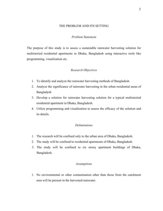 2




                         THE PROBLEM AND ITS SETTING


                                   Problem Statement


The purpose of this study is to assess a sustainable rainwater harvesting solution for
multistoried residential apartments in Dhaka, Bangladesh using interactive tools like
programming, visualization etc.


                                  Research Objectives


   1. To identify and analyze the rainwater harvesting methods of Bangladesh.
   2. Analyze the significance of rainwater harvesting in the urban residential areas of
       Bangladesh
   3. Develop a solution for rainwater harvesting solution for a typical multistoried
       residential apartment in Dhaka, Bangladesh.
   4. Utilize programming and visualization to assess the efficacy of the solution and
       its details.


                                      Delimitations


   1. The research will be confined only to the urban area of Dhaka, Bangladesh.
   2. The study will be confined to residential apartments of Dhaka, Bangladesh.
   3. The study will be confined to six storey apartment buildings of Dhaka,
       Bangladesh.


                                      Assumptions


   1. No environmental or other contamination other than those from the catchment
       area will be present in the harvested rainwater.
 