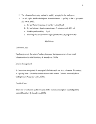 3




   2. The rainwater harvesting method is socially accepted in the study area.
   3. The per capita water consumption is assumed to be 25 gal/day or 94.75 lpcd (MH
       and PWD, 2002).
           a. 1.5 gal/flush; frequency of use/day=4, total 6 gal
           b. 2.5 gal/ shower, duration per shower= 5 minutes, total=12.5 gal
           c. Cooking and drinking: 1.5 gal
           d. Cleaning and miscellaneous: 5gal. grand Total: 25 gal/person/day


                                        Definitions


Catchment Area


Catchment area is the net roof surface, in square feet/square meters, from which
rainwater is collected (Choudhury & Vasudevan, 2003).


Cistern/Storage Tank


A cistern or a storage tank is a receptacle built to catch and store rainwater. They range
in capacity from a few liters to thousands of cubic meters. Cisterns are usually built
underground (Pacey and Cullis, 1986).


Potable Water


The water of sufficient quality which is fit for human consumption is called potable
water (Choudhury & Vasudevan, 2003).
 