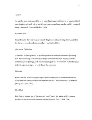4




Aquifer


An aquifer is an underground layer of water-bearing permeable rock, or unconsolidated
materials (gravel, sand, silt, or clay) from which groundwater can be usefully extracted
using a water well (Pacey and Cullis, 1986).


Ground Water


Groundwater is the water located beneath the ground surface in soil pore spaces and in
the fractures of geologic formations (Pacey and Cullis, 1986).


Alternative Technology


Alternative technology refers to technologies that are more environmentally friendly
than the functionally equivalent technologies dominant in current practice, aims to
utilize resources sparingly, with minimum damage to the environment, at affordable cost
and with a possible degree of control over the processes.


Filtration


Filtration is the method of separating solid and suspended contaminants in rainwater
achieved by the interaction between the rainwater and a porous interface i.e. the filter
(Pacey and Cullis, 1986).


First Flush


First flush is the first part of the rainwater runoff after a dry period, which contains
higher concentration of contaminants than a subsequent flush (RHPT, 2007).
 