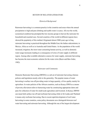 6




                        REVIEW OF RELATED LITERATURE


                                 Historical Background


Rainwater harvesting is a common practice in the countries and areas where the annual
precipitation is high and pure drinking and usable water is scarce. All over the world,
economical condition has prompted the low-income groups to harvest the rainwater for
household and essential uses. Several countries of the world in different regions have
showed the popularity of this method. Originated almost 5000 years ago in Iraq,
rainwater harvesting is practiced throughout the Middle East, the Indian subcontinent, in
Mexico, Africa as well as in Australia and United States. As the population of the world
increased, irrigation, the most water consuming human activity, as well as domestic
water usage increased, leading to a consequence of crisis of water supply in different
region. Among other available alternative sources for water supply, rainwater harvesting
has become the most economic solution for the water crisis (Boers and Ben-Asher,
1982).


                               Rainwater and Community


Domestic Rainwater Harvesting (DRWH) is a sub set of rainwater harvesting whereas
policies and legislation mostly refer to the generality. The popular means of water
harvesting is surface run-off providing water in large quantity, of low quality mainly for
agriculture. In water policies of the African countries, such as Kenya, RWH as a means
of poverty alleviation refers to harnessing water by constructing appropriate dams and
pans for collection of water for small-scale agriculture and livestock. In Kenya, DRWH
can mean both surface run off and roofwater harvesting while in Sri Lanka and Thailand
it means only roofwater harvesting. Due to recent rapid development of roof water
harvesting in some countries, some policy documents now distinguish between roof
water harvesting and rainwater harvesting. Although the one of the largest development
 