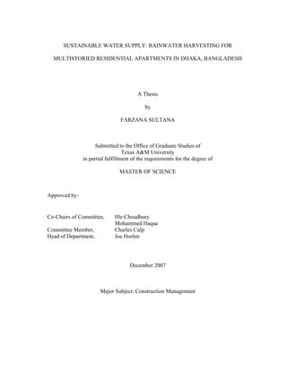 SUSTAINABLE WATER SUPPLY: RAINWATER HARVESTING FOR

  MULTISTORIED RESIDENTIAL APARTMENTS IN DHAKA, BANGLADESH




                                        A Thesis

                                           by

                                FARZANA SULTANA



                     Submitted to the Office of Graduate Studies of
                                  Texas A&M University
               in partial fulfillment of the requirements for the degree of

                               MASTER OF SCIENCE



Approved by:


Co-Chairs of Committee,      Ifte Choudhury
                             Mohammed Haque
Committee Member,            Charles Culp
Head of Department,          Joe Horlen




                                    December 2007



                       Major Subject: Construction Management
 