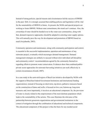 8




Instead of strong policies, special reasons and circumstances led the success of DWRH
in the past. Still, it is strongly assumed that enabling policies and legislation will be vital
for the sustainability of DRWH in future. At present, the NGOs and special projects are
working to foster DRWH. Without state commitment, this trend can’t continue. Also, the
ownership of water should be handed over to the water user communities, along with
that, demand responsive approaches should be adopted in selecting water supply options.
This will naturally pave the way for development and promotion of DRWH based on
need (Ariyabandu, 2003).


Community operation and maintenance, along with community participation and control,
is essential to the successful implementation, operation and maintenance of any
rainwater project, eventually which encourages demand management. Demand
management strategies are unlikely to succeed without strict individual self-discipline
and community control / recommendations agreed by the community themselves
regarding efforts to promote water conservation. Evidences show that combined public-
private sector approaches for rainwater harvesting initiatives can work effectively in
certain circumstances (Gould, 2007).


In a case study in the semi-arid region of Brazil (an initiative developed by NGOs with
the support of Brazilian Federal Government Institutions and international funding
organizations), instead of focusing on short-term, top-down, palliative measures based
on the construction of dams and wells, it focused on low cost, bottom-up, long-term
measures and, most importantly, it involves an educational component. So, the provision
of water is closely related to the empowerment of the most destitute population which
leads to the sustainability of the actions. This case illustrates the relevance of the
partnership between grassroots organizations and governmental institutions in the
context of mitigation through the combination of educational and technical components.
The educational component of this project is thus the basis for any needed social
 