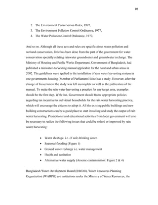 10




   2. The Environment Conservation Rules, 1997,
   3. The Environment Pollution Control Ordinance, 1977,
   4. The Water Pollution Control Ordinance, 1970.


And so on. Although all these acts and rules are specific about water pollution and
wetland conservation, little has been done from the part of the government for water
conservation specially relating rainwater groundwater and groundwater recharge. The
Ministry of Housing and Public Works Department, Government of Bangladesh, had
published a rainwater-harvesting manual applicable for the rural and urban areas in
2002. The guidelines were applied in the installation of rain water harvesting system in
one governments housing (Member of Parliament Hostel) as a study. However, after the
change of Government the study was left incomplete as well as the publication of the
manual. To make the rain water harvesting a practice for any target area, examples
should be the first step. With that, Government should frame appropriate policies
regarding tax incentive to individual households for the rain water harvesting practice,
which will encourage the citizens to adopt it. All the existing public buildings and new
building constructions can be a good place to start installing and study the output of rain
water harvesting. Promotional and educational activities from local government will also
be necessary to realize the following issues that could be solved or improved by rain
water harvesting:


           •   Water shortage, i.e. of safe drinking water
           •   Seasonal flooding (Figure 1)
           •   Ground water recharge i.e. water management
           •   Health and sanitation
           •   Alternative water supply (Arsenic contamination: Figure 2 & 4)


Bangladesh Water Development Board (BWDB), Water Resources Planning
Organization (WARPO) are institutions under the Ministry of Water Resources, the
 