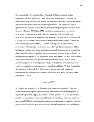 11




Government of the People's Republic of Bangladesh. They are among the key
organizations dealing with nation - wide macro level water resources planning and
management. At present, they are helping the government with tasks such as monitoring
implementation of the National Water Management Plan (NWMP) and its impact,
upkeep of water resource assessments, maintenance and updating of the National Water
Resources Database (NWRD) and MIS etc. But these organizations can help the
government in planning large scale rain water harvesting project through local
government and monitor the application and out come. The Bangladesh Environmental
Lawyers Association (BELA), Participatory Review International Network, BRAC are
some private organization and NGO’s that are working hand in hand with the
government with the energy conservation issues. Through the recent activities, BELA
has become a true pressure group against environmental violations, and its research has
played a significant role in popularizing the environment amongst the general public. In
the implementation phase of the government plans, these NGO’s can work directly work
with communities under local government to educate and involve them in water
conservation practices. Including female citizens will definitely improve the outcome
which was successful in similar projects in several parts of India. All these practice has
already started in Bangladesh in different areas starting with small residential
communities and aiming at huge commercial buildings areas where catchment area is
larger (MoEF, 2003).


                                    Irrigation & RWH


In Tanzania, the vast majority of farmers depend on rain-fed agriculture. Therefore,
future food security depends upon developing improved dryland cropping systems. An
important step towards tapping the potential of these systems is be to use the available
rainfall, known as ‘green water’, more efficiently. The challenge is to select and apply
appropriate RWH interventions that capture the unproductive green water flows. In-situ,
microcatchment and macrocatchment rainwater harvesting systems were tested against
 