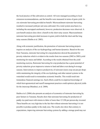 12




the local practice of flat cultivation as control. All were managed according to local
extension recommendations, and the benefits were measured in terms of grain yield. In-
situ rainwater harvesting provided no benefit. Microcatchment rainwater harvesting
resulted in increased yield per unit area cultivated. On a total system area basis (i.e.
including the uncropped catchment), however, production decreases were observed. A
cost-benefit analysis does show a benefit in the short rainy season. Macrocatchment
rainwater harvesting provided increases in grain yield in both the short and the long
rainy seasons (Hatibu et al. 2003).


Along with economic justification, the promotion of rainwater harvesting projects
requires an analysis of the eco-hydrogeology and human dynamics. Based on the case
from Tanzania, rainwater harvesting for crop production showed the potential for
poverty reduction which is evident in the results from two-seasons (2002 to 2003) yield
monitoring for maize and lablab. According to the results obtained from the yield
monitoring exercise, Rainwater harvesting for crop production has a great potential of
poverty reduction given impressive returns to land and labor even during b-average
seasons. Interventions to improve productivity of rainwater (more crop out put per drop)
while maintaining the integrity of the eco-hydrology and other natural systems in the
watershed would result in tremendous economic benefits. This would result into
tremendous financial earnings too. Such efforts could be in empirical knowledge of
which best agronomical and runoff management practices could optimize physical yields
for the intercrop (Mutabazi, et al. 2004).


Hatibu et al. (2006) also presents an analysis of economics of rainwater harvesting by
poor farmers in Tanzania. Results show that rainwater harvesting for production of
paddy rice paid most with returns to labor of more than 12 US$ per person-day invested.
These benefits are very high due to the fact that without rainwater harvesting it is not
possible to produce paddy in the study area. The results also show that contrary to
expectations, improving rainwater harvesting systems by adding a storage pond may not
 