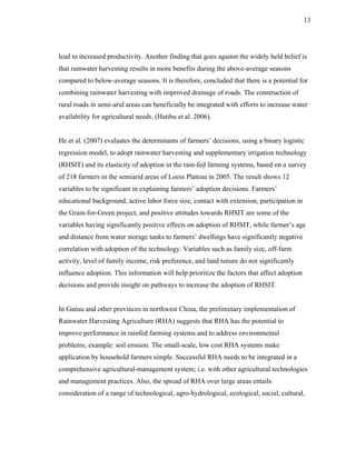13




lead to increased productivity. Another finding that goes against the widely held belief is
that rainwater harvesting results in more benefits during the above-average seasons
compared to below-average seasons. It is therefore, concluded that there is a potential for
combining rainwater harvesting with improved drainage of roads. The construction of
rural roads in semi-arid areas can beneficially be integrated with efforts to increase water
availability for agricultural needs. (Hatibu et al. 2006).


He et al. (2007) evaluates the determinants of farmers’ decisions, using a binary logistic
regression model, to adopt rainwater harvesting and supplementary irrigation technology
(RHSIT) and its elasticity of adoption in the rain-fed farming systems, based on a survey
of 218 farmers in the semiarid areas of Loess Plateau in 2005. The result shows 12
variables to be significant in explaining farmers’ adoption decisions. Farmers’
educational background, active labor force size, contact with extension, participation in
the Grain-for-Green project, and positive attitudes towards RHSIT are some of the
variables having significantly positive effects on adoption of RHSIT, while farmer’s age
and distance from water storage tanks to farmers’ dwellings have significantly negative
correlation with adoption of the technology. Variables such as family size, off-farm
activity, level of family income, risk preference, and land tenure do not significantly
influence adoption. This information will help prioritize the factors that affect adoption
decisions and provide insight on pathways to increase the adoption of RHSIT.


In Gansu and other provinces in northwest China, the preliminary implementation of
Rainwater Harvesting Agriculture (RHA) suggests that RHA has the potential to
improve performance in rainfed farming systems and to address environmental
problems; example: soil erosion. The small-scale, low cost RHA systems make
application by household farmers simple. Successful RHA needs to be integrated in a
comprehensive agricultural-management system; i.e. with other agricultural technologies
and management practices. Also, the spread of RHA over large areas entails
consideration of a range of technological, agro-hydrological, ecological, social, cultural,
 