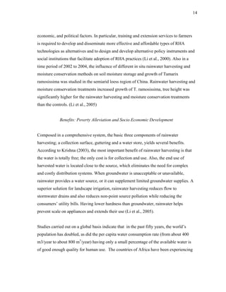 14




economic, and political factors. In particular, training and extension services to farmers
is required to develop and disseminate more effective and affordable types of RHA
technologies as alternatives and to design and develop alternative policy instruments and
social institutions that facilitate adoption of RHA practices (Li et al., 2000). Also in a
time period of 2002 to 2004, the influence of different in situ rainwater harvesting and
moisture conservation methods on soil moisture storage and growth of Tamarix
ramosissima was studied in the semiarid loess region of China. Rainwater harvesting and
moisture conservation treatments increased growth of T. ramosissima, tree height was
significantly higher for the rainwater harvesting and moisture conservation treatments
than the controls. (Li et al., 2005)


             Benefits: Poverty Alleviation and Socio Economic Development


Composed in a comprehensive system, the basic three components of rainwater
harvesting; a collection surface, guttering and a water store, yields several benefits.
According to Krishna (2003), the most important benefit of rainwater harvesting is that
the water is totally free; the only cost is for collection and use. Also, the end use of
harvested water is located close to the source, which eliminates the need for complex
and costly distribution systems. When groundwater is unacceptable or unavailable,
rainwater provides a water source, or it can supplement limited groundwater supplies. A
superior solution for landscape irrigation, rainwater harvesting reduces flow to
stormwater drains and also reduces non-point source pollution while reducing the
consumers’ utility bills. Having lower hardness than groundwater, rainwater helps
prevent scale on appliances and extends their use (Li et al., 2005).


Studies carried out on a global basis indicate that in the past fifty years, the world’s
population has doubled, as did the per capita water consumption rate (from about 400
m3/year to about 800 m3/year) having only a small percentage of the available water is
of good enough quality for human use. The countries of Africa have been experiencing
 