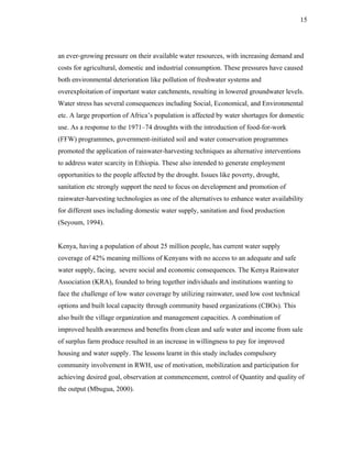 15




an ever-growing pressure on their available water resources, with increasing demand and
costs for agricultural, domestic and industrial consumption. These pressures have caused
both environmental deterioration like pollution of freshwater systems and
overexploitation of important water catchments, resulting in lowered groundwater levels.
Water stress has several consequences including Social, Economical, and Environmental
etc. A large proportion of Africa’s population is affected by water shortages for domestic
use. As a response to the 1971–74 droughts with the introduction of food-for-work
(FFW) programmes, government-initiated soil and water conservation programmes
promoted the application of rainwater-harvesting techniques as alternative interventions
to address water scarcity in Ethiopia. These also intended to generate employment
opportunities to the people affected by the drought. Issues like poverty, drought,
sanitation etc strongly support the need to focus on development and promotion of
rainwater-harvesting technologies as one of the alternatives to enhance water availability
for different uses including domestic water supply, sanitation and food production
(Seyoum, 1994).


Kenya, having a population of about 25 million people, has current water supply
coverage of 42% meaning millions of Kenyans with no access to an adequate and safe
water supply, facing, severe social and economic consequences. The Kenya Rainwater
Association (KRA), founded to bring together individuals and institutions wanting to
face the challenge of low water coverage by utilizing rainwater, used low cost technical
options and built local capacity through community based organizations (CBOs). This
also built the village organization and management capacities. A combination of
improved health awareness and benefits from clean and safe water and income from sale
of surplus farm produce resulted in an increase in willingness to pay for improved
housing and water supply. The lessons learnt in this study includes compulsory
community involvement in RWH, use of motivation, mobilization and participation for
achieving desired goal, observation at commencement, control of Quantity and quality of
the output (Mbugua, 2000).
 