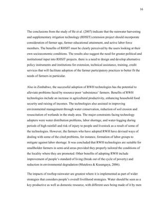 16




The conclusions from the study of He et al. (2007) indicate that the rainwater harvesting
and supplementary irrigation technology (RHSIT) extension project should incorporate
consideration of farmer age, farmer educational attainment, and active labor force
members. The benefits of RHSIT must be clearly perceived by the users looking at their
own socioeconomic conditions. The results also suggest the need for greater political and
institutional input into RHSIT projects. there is a need to design and develop alternative
policy instruments and institutions for extension, technical assistance, training, credit
services that will facilitate adoption of the farmer participatory practices to better fit the
needs of farmers in particular.


Also in Zimbabwe, the successful adoption of RWH technologies has the potential to
alleviate problems faced by resource-poor ‘subsistence’ farmers. Benefits of RWH
technologies include an increase in agricultural productivity, enhancing household food
security and raising of incomes. The technologies also assisted in improving
environmental management through water conservation, reduction of soil erosion and
resuscitation of wetlands in the study area. The major constraints facing technology
adopters were water distribution problems, labor shortage, and water-logging during
periods of high rainfall and risk of injury to people and livestock as a result of some of
the technologies. However, the farmers who have adopted RWH have devised ways of
dealing with some of the cited problems, for instance, formation of labor groups to
mitigate against labor shortage. It was concluded that RWH technologies are suitable for
smallholder farmers in semi-arid areas provided they properly tailored the conditions of
the locality where they are promoted. Other benefits of adopting RWH include
improvement of people’s standard of living (break out of the cycle of poverty) and
reduction in environmental degradation (Mutekwa & Kusangaya, 2006).

The impacts of rooftop rainwater are greatest where it is implemented as part of wider
strategies that considers people’s overall livelihood strategies. Water should be seen as a
key productive as well as domestic resource, with different uses being made of it by men
 