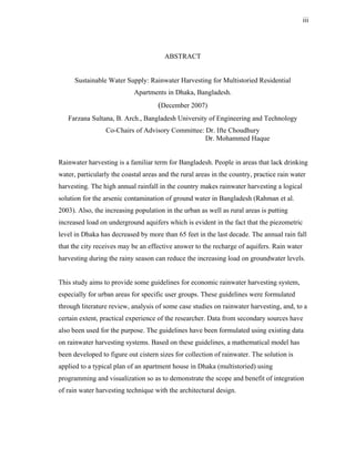 iii




                                       ABSTRACT


      Sustainable Water Supply: Rainwater Harvesting for Multistoried Residential
                            Apartments in Dhaka, Bangladesh.
                                     (December 2007)
   Farzana Sultana, B. Arch., Bangladesh University of Engineering and Technology
                 Co-Chairs of Advisory Committee: Dr. Ifte Choudhury
                                                  Dr. Mohammed Haque


Rainwater harvesting is a familiar term for Bangladesh. People in areas that lack drinking
water, particularly the coastal areas and the rural areas in the country, practice rain water
harvesting. The high annual rainfall in the country makes rainwater harvesting a logical
solution for the arsenic contamination of ground water in Bangladesh (Rahman et al.
2003). Also, the increasing population in the urban as well as rural areas is putting
increased load on underground aquifers which is evident in the fact that the piezometric
level in Dhaka has decreased by more than 65 feet in the last decade. The annual rain fall
that the city receives may be an effective answer to the recharge of aquifers. Rain water
harvesting during the rainy season can reduce the increasing load on groundwater levels.


This study aims to provide some guidelines for economic rainwater harvesting system,
especially for urban areas for specific user groups. These guidelines were formulated
through literature review, analysis of some case studies on rainwater harvesting, and, to a
certain extent, practical experience of the researcher. Data from secondary sources have
also been used for the purpose. The guidelines have been formulated using existing data
on rainwater harvesting systems. Based on these guidelines, a mathematical model has
been developed to figure out cistern sizes for collection of rainwater. The solution is
applied to a typical plan of an apartment house in Dhaka (multistoried) using
programming and visualization so as to demonstrate the scope and benefit of integration
of rain water harvesting technique with the architectural design.
 