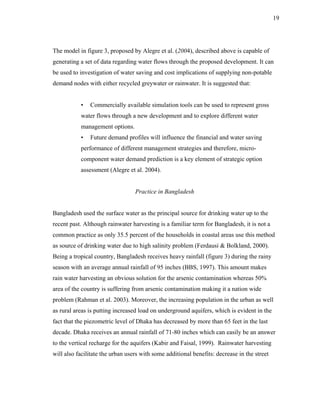 19




The model in figure 3, proposed by Alegre et al. (2004), described above is capable of
generating a set of data regarding water flows through the proposed development. It can
be used to investigation of water saving and cost implications of supplying non-potable
demand nodes with either recycled greywater or rainwater. It is suggested that:


           •   Commercially available simulation tools can be used to represent gross
           water flows through a new development and to explore different water
           management options.
           •   Future demand profiles will influence the financial and water saving
           performance of different management strategies and therefore, micro-
           component water demand prediction is a key element of strategic option
           assessment (Alegre et al. 2004).


                                  Practice in Bangladesh


Bangladesh used the surface water as the principal source for drinking water up to the
recent past. Although rainwater harvesting is a familiar term for Bangladesh, it is not a
common practice as only 35.5 percent of the households in coastal areas use this method
as source of drinking water due to high salinity problem (Ferdausi & Bolkland, 2000).
Being a tropical country, Bangladesh receives heavy rainfall (figure 3) during the rainy
season with an average annual rainfall of 95 inches (BBS, 1997). This amount makes
rain water harvesting an obvious solution for the arsenic contamination whereas 50%
area of the country is suffering from arsenic contamination making it a nation wide
problem (Rahman et al. 2003). Moreover, the increasing population in the urban as well
as rural areas is putting increased load on underground aquifers, which is evident in the
fact that the piezometric level of Dhaka has decreased by more than 65 feet in the last
decade. Dhaka receives an annual rainfall of 71-80 inches which can easily be an answer
to the vertical recharge for the aquifers (Kabir and Faisal, 1999). Rainwater harvesting
will also facilitate the urban users with some additional benefits: decrease in the street
 