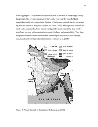 20




water logging etc. The economical condition as well as absence of water supply facility
has prompted the low income groups to harvest the rain water for household and
essential uses which is evident in the fact that 52 indigenous methods has been practiced
by the tribal people of Bangladesh (Kabir and Faisal, 1999). Although these methods are
small scale, area specific, labor intensive and paced with slow rural life, they involve
significant low cost while maintaining ecological balance and sustainability. Thus these
indigenous methods can facilitate the new harvesting techniques with their strength,
screening them from their inherent limitations (Mbilinyi et al. 2005).




Figure 4: Annual Rainfall in Bangladesh. (Rahman et al. 2003)
 
