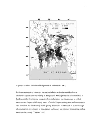21




Figure 5: Arsenic Situation in Bangladesh (Rahman et al. 2003)


In the present context, rainwater harvesting is being seriously considered as an
alternative option for water supply in Bangladesh. Although the cost of this method is
burdensome for low income group, rooftops in buildings can be designed to collect
rainwater solving the challenging issues of minimizing the storage cost and management
and allocation the water use by water quality. In the case of a builder, at an initial stage
of construction, investments in time, design and money are minimal for adopting rooftop
rainwater harvesting (Thomas, 1998).
 