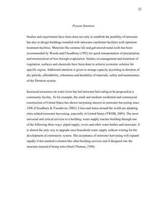 22




                                     Present Situation


Studies and experiments have been done not only to establish the potablity of rainwater
but also to design buildings installed with rainwater catchment facilities with optimum
treatment facilities. Materials like ceramic tile and galvanized metal roofs has been
recommended by Woods and Choudhury (1992) for quick transportation of precipitation
and minimization of loss through evaporation. Studies on management and treatment of
vegetation, surfaces and chemicals have been done to achieve economic solution for
specific region. Additional attention is given to storage capacity according to duration of
dry periods, affordability, robustness and durability of materials, safety and maintenance
of the filtration system.


Increased awareness on water crisis has led rainwater harvesting to be proposed as a
community facility. As for example, the small and medium residential and commercial
construction of United States has shown increasing interest in rainwater harvesting since
1996 (Choudhury & Vasudevan, 2003). Cities and states around the world are adopting
rules related rainwater harvesting, especially in United States (TWDB, 2005). The most
universal and critical services to a building, water supply reaches building through one
of the following three ways: piped supply, rivers and other water bodies and rainwater. It
is almost the only way to upgrade ones household water supply without waiting for the
development of community system. The acceptance of rainwater harvesting will expand
rapidly if this method is treated like other building services and if designed into the
structure instead of being retro-fitted (Thomas, 1998).
 