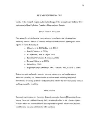 23




                             RESEARCH METHODOLOGY


Guided by the research objectives, the methodology of this research is divided into three
parts, namely Data Collection Procedure, Data Analysis, Results.


                                   Data Collection Procedure


Data was collected of chemical composition of groundwater and rainwater from
secondary sources. Sources of these secondary data were research papers/govt. water
reports on water chemistry of:
           o China (Li et al. 2005 & Hao et al. 2006))
           o Brazil (Piranha et al. 2006)
           o USA (Kilmas, 2006 & US gov. doc)
           o Palestine (Al-Ghuraiza & Enshassi, 2006)
           o Portugal (Stigter et al. 2006)
           o India (Sarin, 2005)
           o Nigeria (Adeniyi & Olabanji, 2005, Yair et al. 1991, Yazlz et al. 1989)


Research reports and studies on water resource management and supply system,
Rainwater chemistry etc. from countries around the world including Bangladesh
provided the necessary qualitative and quantitative data for the rainwater quality analysis
and its prospect for potability.


                                         Data Analysis


Summarizing the rainwater chemistry data and comparing them to EPA standard, one-
sample T-test was conducted having the EPA standard values as test value (except for
two case where the rainwater values are compared with ground water values; because
suitable value was unavailable in the EPA standard)
 