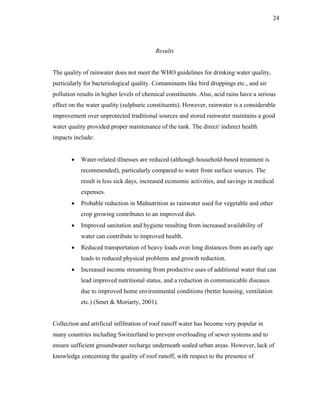 24




                                          Results


The quality of rainwater does not meet the WHO guidelines for drinking water quality,
particularly for bacteriological quality. Contaminants like bird droppings etc., and air
pollution results in higher levels of chemical constituents. Also, acid rains have a serious
effect on the water quality (sulphuric constituents). However, rainwater is a considerable
improvement over unprotected traditional sources and stored rainwater maintains a good
water quality provided proper maintenance of the tank. The direct/ indirect health
impacts include:


       •   Water-related illnesses are reduced (although household-based treatment is
           recommended), particularly compared to water from surface sources. The
           result is less sick days, increased economic activities, and savings in medical
           expenses.
       •   Probable reduction in Malnutrition as rainwater used for vegetable and other
           crop growing contributes to an improved diet.
       •   Improved sanitation and hygiene resulting from increased availability of
           water can contribute to improved health.
       •   Reduced transportation of heavy loads over long distances from an early age
           leads to reduced physical problems and growth reduction.
       •   Increased income streaming from productive uses of additional water that can
           lead improved nutritional status, and a reduction in communicable diseases
           due to improved home environmental conditions (better housing, ventilation
           etc.) (Smet & Moriarty, 2001).


Collection and artificial infiltration of roof runoff water has become very popular in
many countries including Switzerland to prevent overloading of sewer systems and to
ensure sufficient groundwater recharge underneath sealed urban areas. However, lack of
knowledge concerning the quality of roof runoff, with respect to the presence of
 