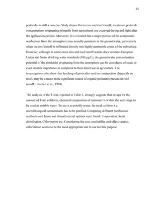 25




pesticides is still a concern. Study shows that in rain and roof runoff, maximum pesticide
concentrations originating primarily from agricultural use occurred during and right after
the application periods. Moreover, it is revealed that a major portion of the compounds
washed out from the atmosphere may actually penetrate to the groundwater, particularly
when the roof runoff is infiltrated directly into highly permeable zones of the subsurface.
However, although in some cases rain and roof runoff waters does not meet European
Union and Swiss drinking water standards (100 µg/L), the groundwater contamination
potential of the pesticides originating from the atmosphere can be considered of equal or
even smaller importance as compared to their direct use in agriculture. The
investigations also show that leaching of pesticides used as construction chemicals on
roofs, may be a much more significant source of organic pollutants present in roof
runoff. (Bucheli et al., 1998).


The analysis of the T-test, reported in Table 3, strongly suggests that except for the
amount of Total coliform, chemical composition of rainwater is within the safe range to
be used as potable water. To use it as potable water, the total coliform i.e.
microbiological contaminants has to be purified. Comparing different purification
methods used home and abroad several options were found: Evaporation, Solar
disinfection, Chlorination etc. Considering the cost, availability and effectiveness,
chlorination seems to be the most appropriate one to use for this purpose.
 