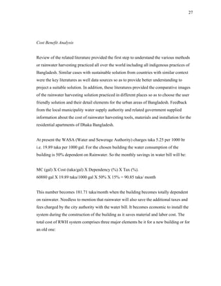 27




Cost Benefit Analysis


Review of the related literature provided the first step to understand the various methods
or rainwater harvesting practiced all over the world including all indigenous practices of
Bangladesh. Similar cases with sustainable solution from countries with similar context
were the key literatures as well data sources so as to provide better understanding to
project a suitable solution. In addition, these literatures provided the comparative images
of the rainwater harvesting solution practiced in different places so as to choose the user
friendly solution and their detail elements for the urban areas of Bangladesh. Feedback
from the local municipality water supply authority and related government supplied
information about the cost of rainwater harvesting tools, materials and installation for the
residential apartments of Dhaka Bangladesh.


At present the WASA (Water and Sewerage Authority) charges taka 5.25 per 1000 ltr
i.e. 19.89 taka per 1000 gal. For the chosen building the water consumption of the
building is 50% dependent on Rainwater. So the monthly savings in water bill will be:


MC (gal) X Cost (taka/gal) X Dependency (%) X Tax (%).
60880 gal X 19.89 taka/1000 gal X 50% X 15% = 90.85 taka/ month


This number becomes 181.71 taka/month when the building becomes totally dependent
on rainwater. Needless to mention that rainwater will also save the additional taxes and
fees charged by the city authority with the water bill. It becomes economic to install the
system during the construction of the building as it saves material and labor cost. The
total cost of RWH system comprises three major elements be it for a new building or for
an old one:
 