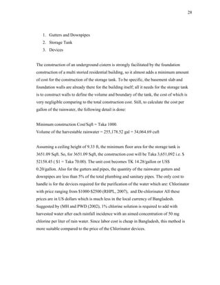 28




   1. Gutters and Downpipes
   2. Storage Tank
   3. Devices


The construction of an underground cistern is strongly facilitated by the foundation
construction of a multi storied residential building, so it almost adds a minimum amount
of cost for the construction of the storage tank. To be specific, the basement slab and
foundation walls are already there for the building itself; all it needs for the storage tank
is to construct walls to define the volume and boundary of the tank, the cost of which is
very negligible comparing to the total construction cost. Still, to calculate the cost per
gallon of the rainwater, the following detail is done:


Minimum construction Cost/Sqft = Taka 1000.
Volume of the harvestable rainwater = 255,178.52 gal = 34,064.69 cuft


Assuming a ceiling height of 9.33 ft, the minimum floor area for the storage tank is
3651.09 Sqft. So, for 3651.09 Sqft, the construction cost will be Taka 3,651,092 i.e. $
52158.45 ( $1 = Taka 70.00). The unit cost becomes TK 14.28/gallon or US$
0.20/gallon. Also for the gutters and pipes, the quantity of the rainwater gutters and
downpipes are less than 5% of the total plumbing and sanitary pipes. The only cost to
handle is for the devices required for the purification of the water which are: Chlorinator
with price ranging from $1000-$2500 (RHPL, 2007), and De-chlorinator All these
prices are in US dollars which is much less in the local currency of Bangladesh.
Suggested by (MH and PWD (2002), 1% chlorine solution is required to add with
harvested water after each rainfall incidence with an aimed concentration of 50 mg
chlorine per liter of rain water. Since labor cost is cheap in Bangladesh, this method is
more suitable compared to the price of the Chlorinator devices.
 