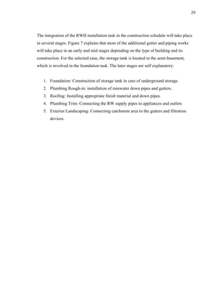 29




The integration of the RWH installation task in the construction schedule will take place
in several stages. Figure 7 explains that most of the additional gutter and piping works
will take place in an early and mid stages depending on the type of building and its
construction. For the selected case, the storage tank is located in the semi-basement,
which is involved in the foundation task. The later stages are self explanatory:


   1. Foundation: Construction of storage tank in case of underground storage.
   2. Plumbing Rough-in: installation of rainwater down pipes and gutters.
   3. Roofing: Installing appropriate finish material and down pipes.
   4. Plumbing Trim: Connecting the RW supply pipes to appliances and outlets
   5. Exterior Landscaping: Connecting catchment area to the gutters and filtration
       devices.
 