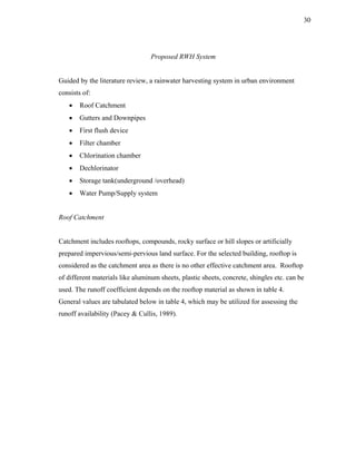30




                                  Proposed RWH System


Guided by the literature review, a rainwater harvesting system in urban environment
consists of:
   •   Roof Catchment
   •   Gutters and Downpipes
   •   First flush device
   •   Filter chamber
   •   Chlorination chamber
   •   Dechlorinator
   •   Storage tank(underground /overhead)
   •   Water Pump/Supply system


Roof Catchment


Catchment includes rooftops, compounds, rocky surface or hill slopes or artificially
prepared impervious/semi-pervious land surface. For the selected building, rooftop is
considered as the catchment area as there is no other effective catchment area. Rooftop
of different materials like aluminum sheets, plastic sheets, concrete, shingles etc. can be
used. The runoff coefficient depends on the rooftop material as shown in table 4.
General values are tabulated below in table 4, which may be utilized for assessing the
runoff availability (Pacey & Cullis, 1989).
 