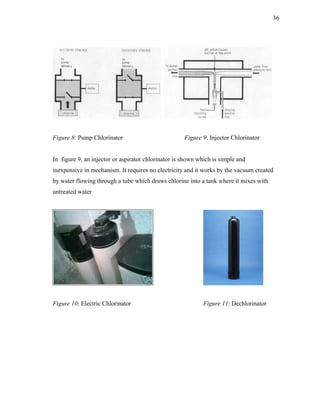 36




Figure 8: Pump Chlorinator                           Figure 9: Injector Chlorinator


In figure 9, an injector or aspirator chlorinator is shown which is simple and
inexpensive in mechanism. It requires no electricity and it works by the vacuum created
by water flowing through a tube which draws chlorine into a tank where it mixes with
untreated water




Figure 10: Electric Chlorinator                              Figure 11: Dechlorinator
 