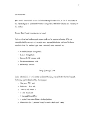 37




Dechlorinator


This device removes the excess chlorine and improves the taste. It can be installed with
the pipe that goes to apartment from the storage tank. Different varieties are available in
the market.


Storage Tank (underground and overhead)


Both overhead and underground storage tank can be constructed using different
materials. Different types of overhead tanks are available in the market of different
standard sizes. For both the type, most commonly used materials are:


   •   Cement concrete storage tank
   •   R.C.C storage tank
   •   Precast R.C.C storage tank
   •   Ferocement storage tank
   •   G.I storage tank etc.


                                  Sizing of Storage Tank


Detail Information of a residential apartment building was collected for the research.
Following are the details of the chosen case:
   •   Site area: 7331 sqft
   •   Built area: 5614 sqft
   •   Total no. of floors: 6
   •   1 Semi-basement
   •   1 Elevated Groundfloor
   •   4 typical Apartment Floor with 4 units/floor.
   •   Household size: 5 persons/ unit (Ferdausi & Bolkland, 2000).
 